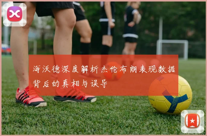 海沃德深度解析杰伦布朗表现数据背后的真相与误导