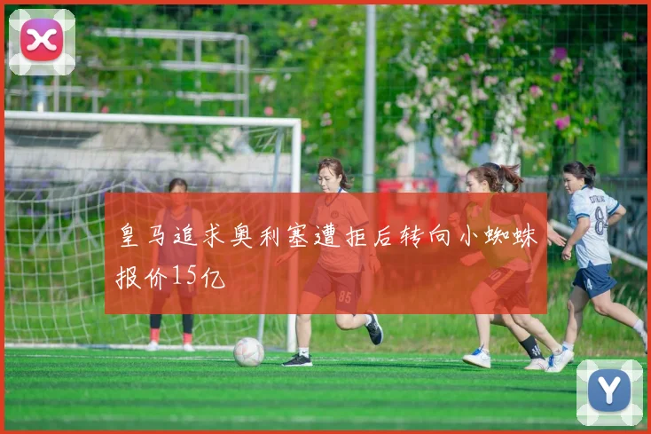皇马追求奥利塞遭拒后转向小蜘蛛报价15亿