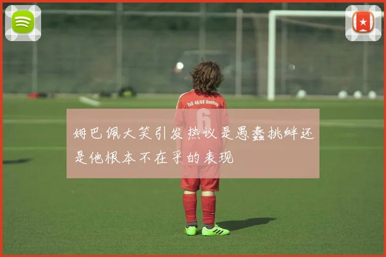 姆巴佩大笑引发热议是愚蠢挑衅还是他根本不在乎的表现