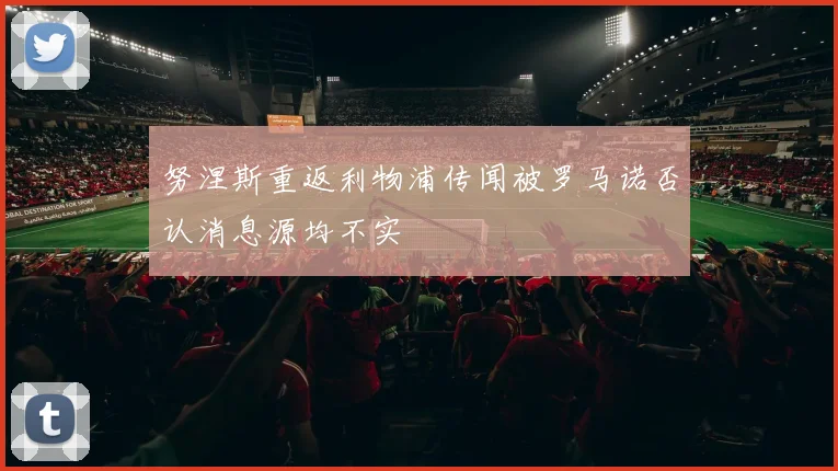 努涅斯重返利物浦传闻被罗马诺否认消息源均不实