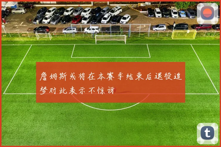 詹姆斯或将在本赛季结束后退役追梦对此表示不惊讶