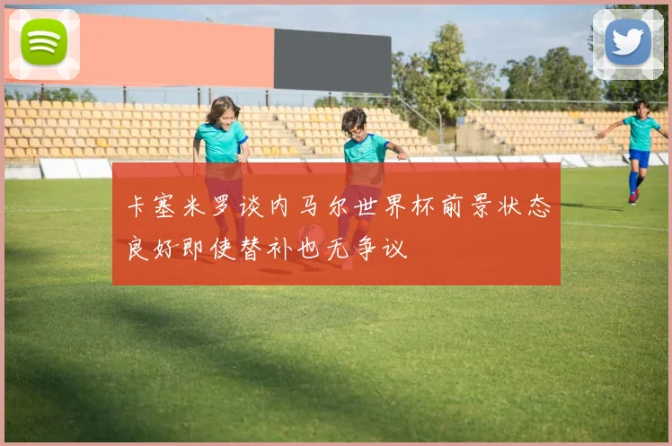 卡塞米罗谈内马尔世界杯前景状态良好即使替补也无争议