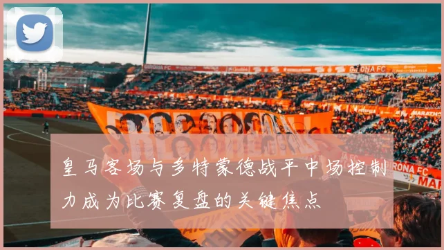 皇马客场与多特蒙德战平中场控制力成为比赛复盘的关键焦点
