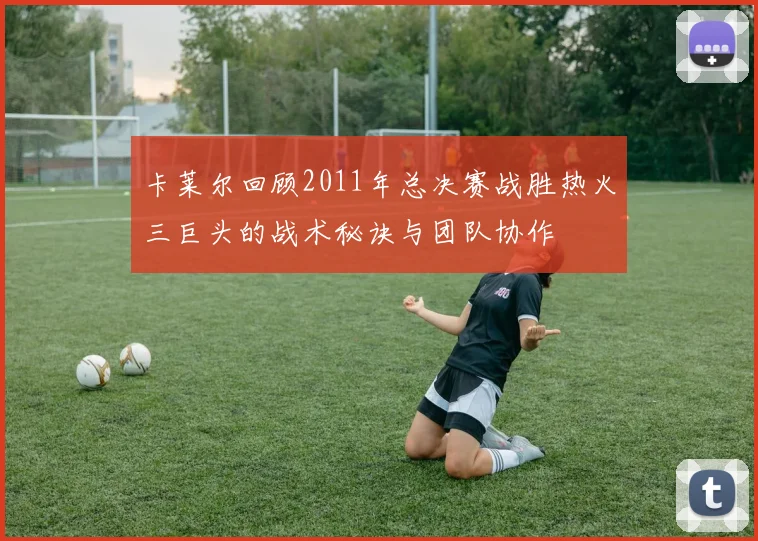 卡莱尔回顾2011年总决赛战胜热火三巨头的战术秘诀与团队协作