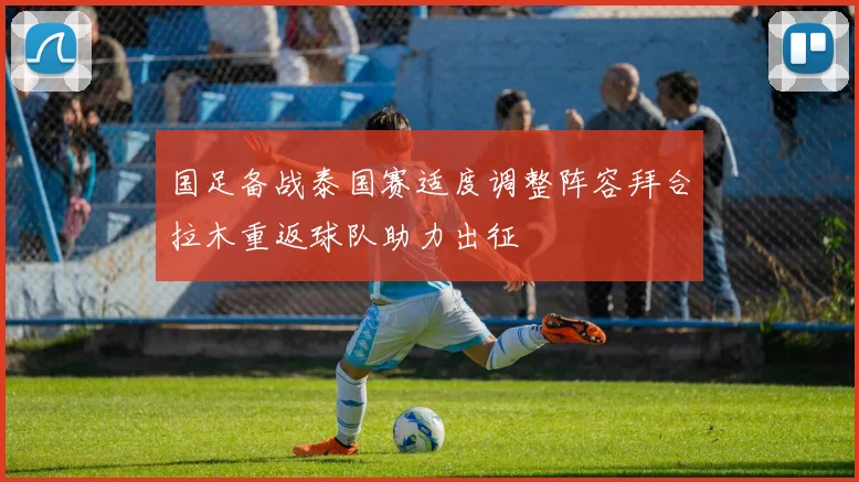 国足备战泰国赛适度调整阵容拜合拉木重返球队助力出征