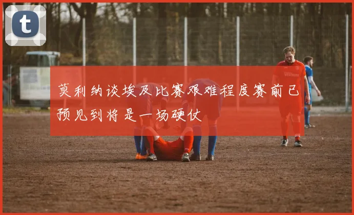 莫利纳谈埃及比赛艰难程度赛前已预见到将是一场硬仗