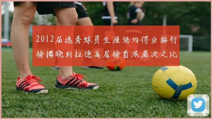 2012届选秀球员生涯场均得分排行榜揭晓利拉德高居榜首浓眉次之比尔紧随其后