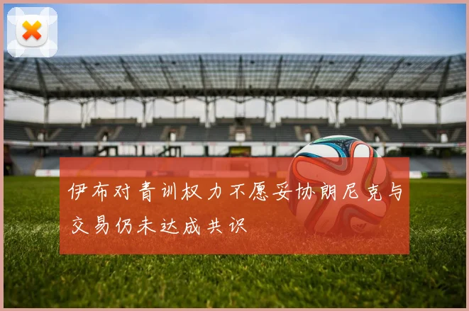 伊布对青训权力不愿妥协朗尼克与交易仍未达成共识