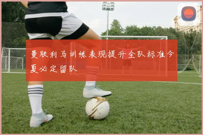 曼联利马训练表现提升全队标准今夏必定留队