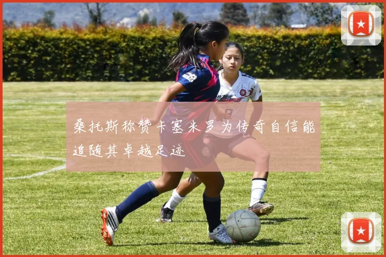 桑托斯称赞卡塞米罗为传奇自信能追随其卓越足迹