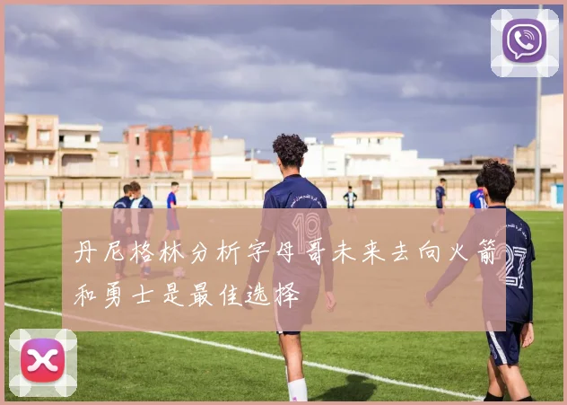丹尼格林分析字母哥未来去向火箭和勇士是最佳选择