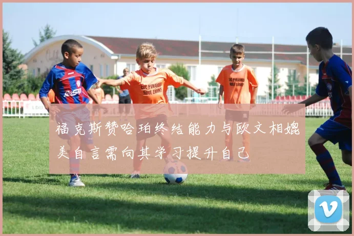 福克斯赞哈珀终结能力与欧文相媲美自言需向其学习提升自己