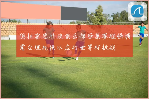 德拉富恩特谈俱乐部密集赛程强调需合理轮换以应对世界杯挑战