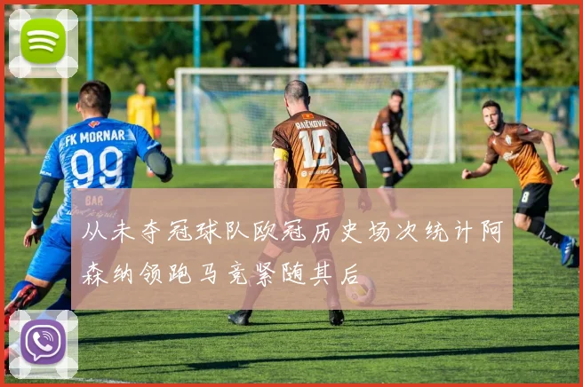 从未夺冠球队欧冠历史场次统计阿森纳领跑马竞紧随其后