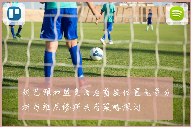 姆巴佩加盟皇马后首发位置竞争分析与维尼修斯共存策略探讨