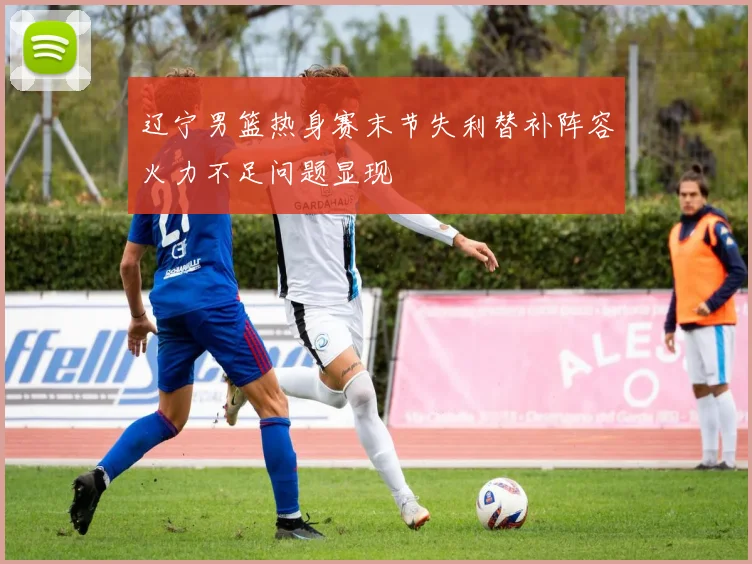辽宁男篮热身赛末节失利替补阵容火力不足问题显现