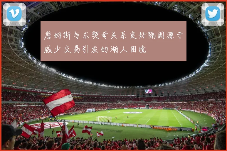 詹姆斯与东契奇关系良好隔阂源于威少交易引发的湖人困境