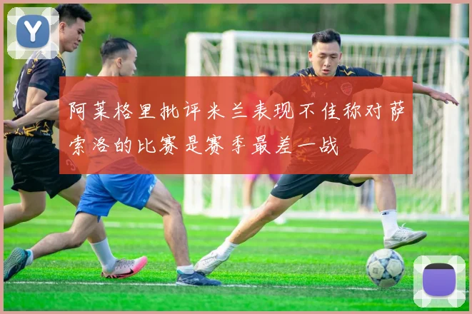阿莱格里批评米兰表现不佳称对萨索洛的比赛是赛季最差一战