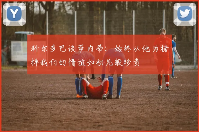 科尔多巴谈萨内蒂：始终以他为榜样我们的情谊如初见般珍贵