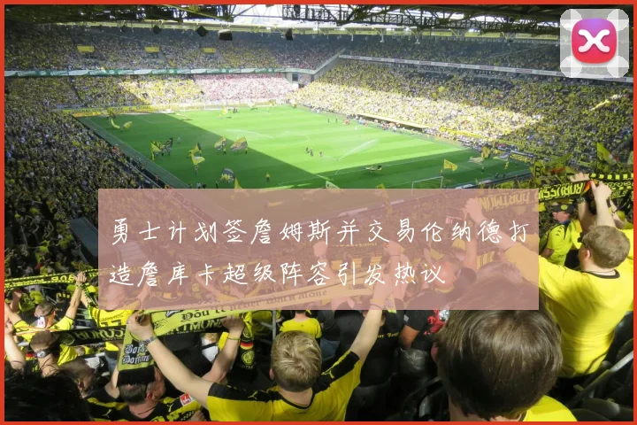 勇士计划签詹姆斯并交易伦纳德打造詹库卡超级阵容引发热议