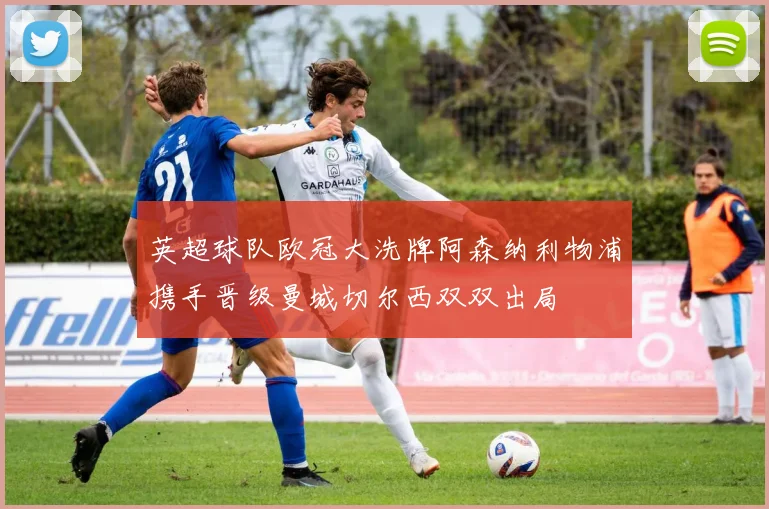 英超球队欧冠大洗牌阿森纳利物浦携手晋级曼城切尔西双双出局