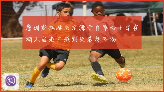 詹姆斯拖延决定源于自尊心上季在湖人当老三感到失落与不满