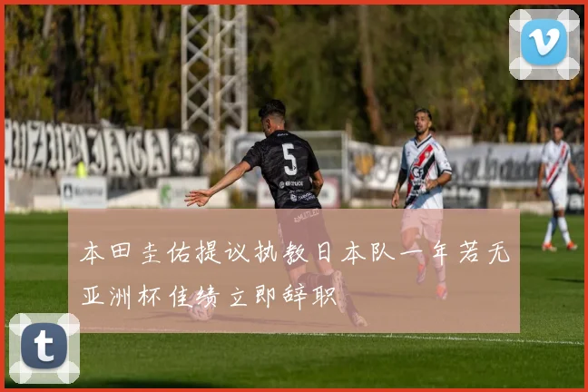 本田圭佑提议执教日本队一年若无亚洲杯佳绩立即辞职
