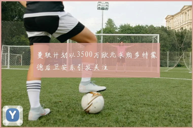 曼联计划以3500万欧元求购多特蒙德后卫安东引发关注