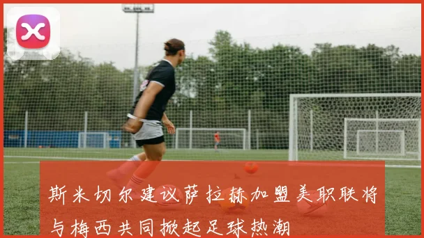 斯米切尔建议萨拉赫加盟美职联将与梅西共同掀起足球热潮