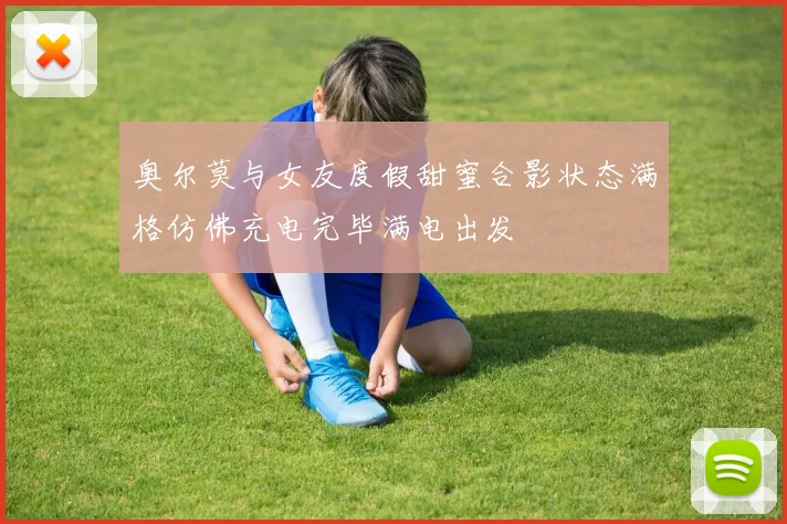 奥尔莫与女友度假甜蜜合影状态满格仿佛充电完毕满电出发