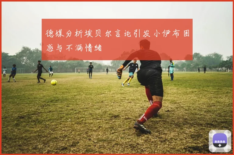 德媒分析埃贝尔言论引发小伊布困惑与不满情绪