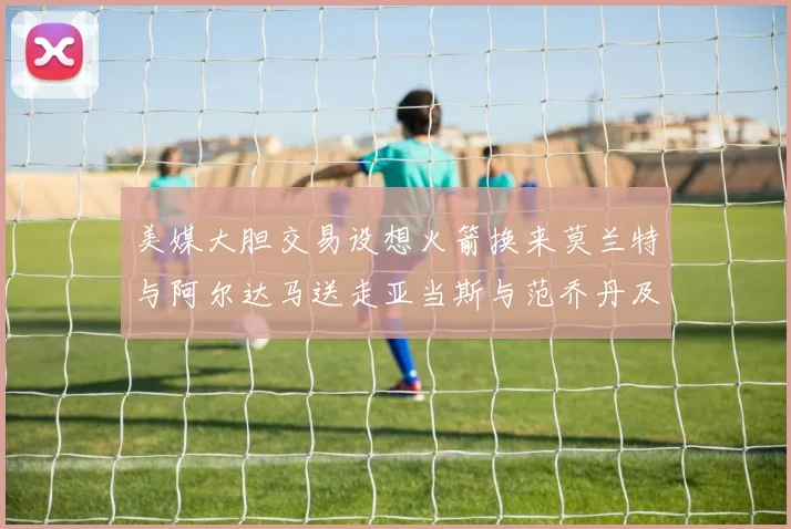 美媒大胆交易设想火箭换来莫兰特与阿尔达马送走亚当斯与范乔丹及两个选秀权