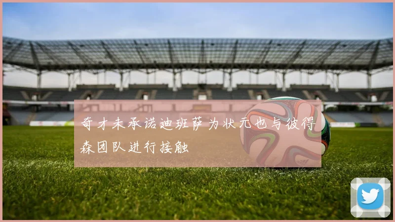 奇才未承诺迪班萨为状元也与彼得森团队进行接触
